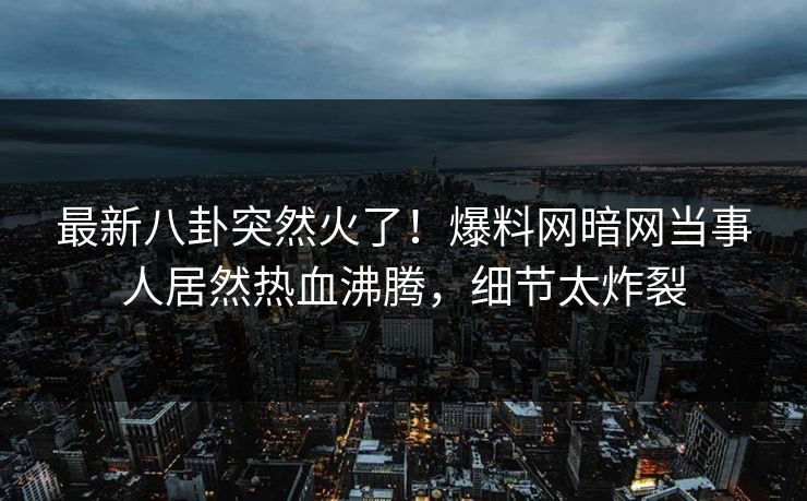 最新八卦突然火了！爆料网暗网当事人居然热血沸腾，细节太炸裂