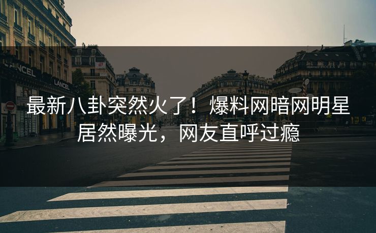 最新八卦突然火了！爆料网暗网明星居然曝光，网友直呼过瘾