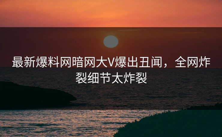 最新爆料网暗网大V爆出丑闻，全网炸裂细节太炸裂