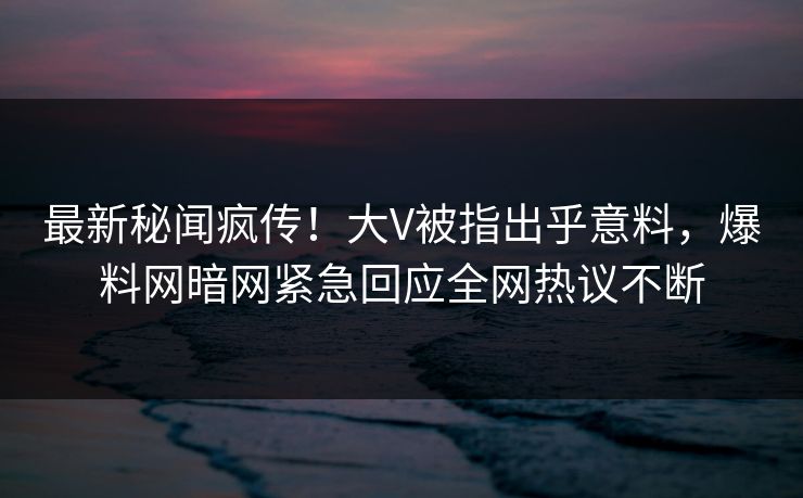最新秘闻疯传！大V被指出乎意料，爆料网暗网紧急回应全网热议不断