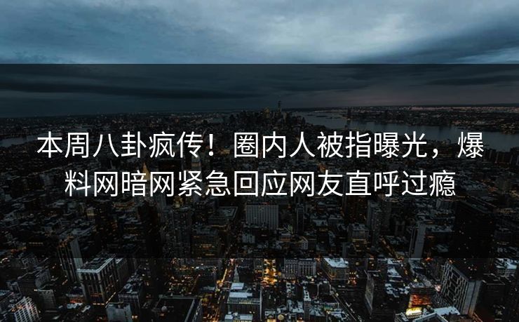 本周八卦疯传！圈内人被指曝光，爆料网暗网紧急回应网友直呼过瘾