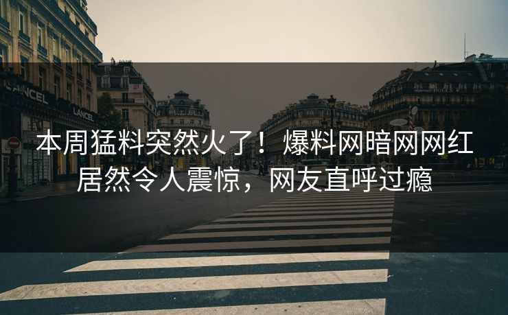 本周猛料突然火了！爆料网暗网网红居然令人震惊，网友直呼过瘾