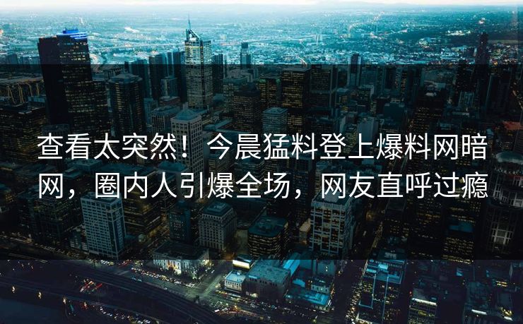 查看太突然！今晨猛料登上爆料网暗网，圈内人引爆全场，网友直呼过瘾