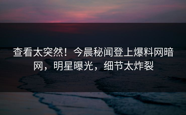 查看太突然！今晨秘闻登上爆料网暗网，明星曝光，细节太炸裂