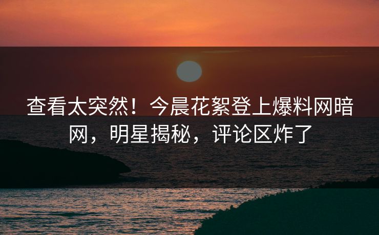 查看太突然！今晨花絮登上爆料网暗网，明星揭秘，评论区炸了