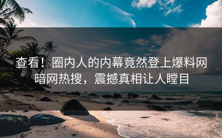 查看！圈内人的内幕竟然登上爆料网暗网热搜，震撼真相让人瞠目