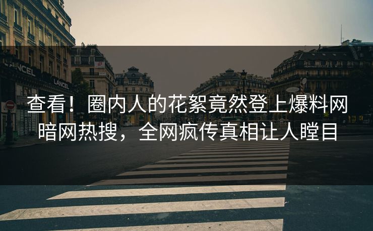 查看！圈内人的花絮竟然登上爆料网暗网热搜，全网疯传真相让人瞠目