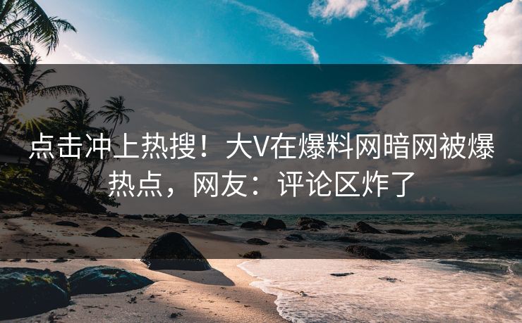 点击冲上热搜！大V在爆料网暗网被爆热点，网友：评论区炸了