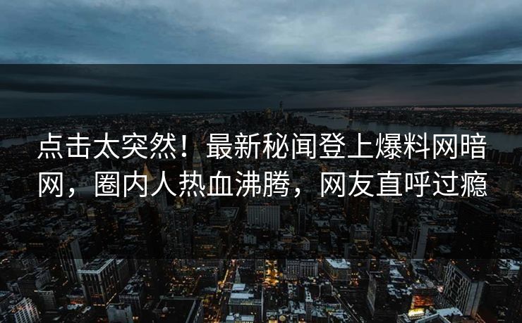 点击太突然！最新秘闻登上爆料网暗网，圈内人热血沸腾，网友直呼过瘾