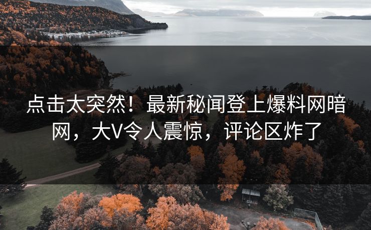 点击太突然！最新秘闻登上爆料网暗网，大V令人震惊，评论区炸了