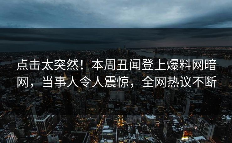 点击太突然！本周丑闻登上爆料网暗网，当事人令人震惊，全网热议不断