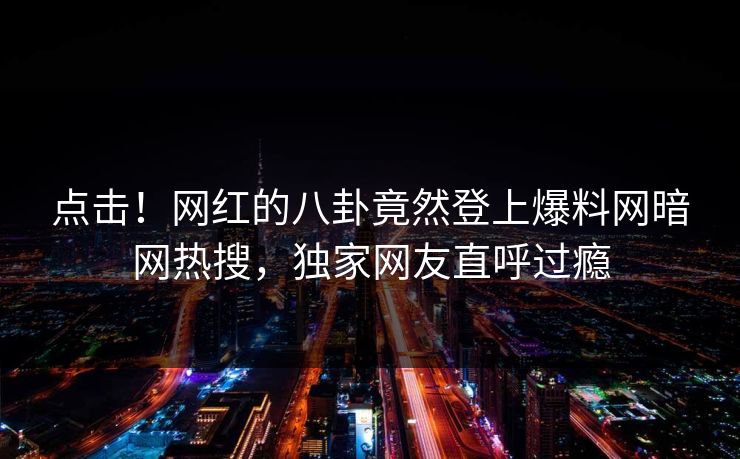 点击！网红的八卦竟然登上爆料网暗网热搜，独家网友直呼过瘾