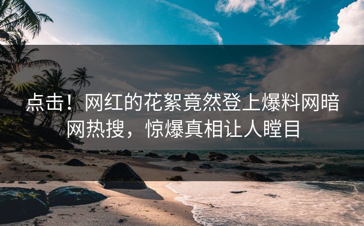 点击！网红的花絮竟然登上爆料网暗网热搜，惊爆真相让人瞠目