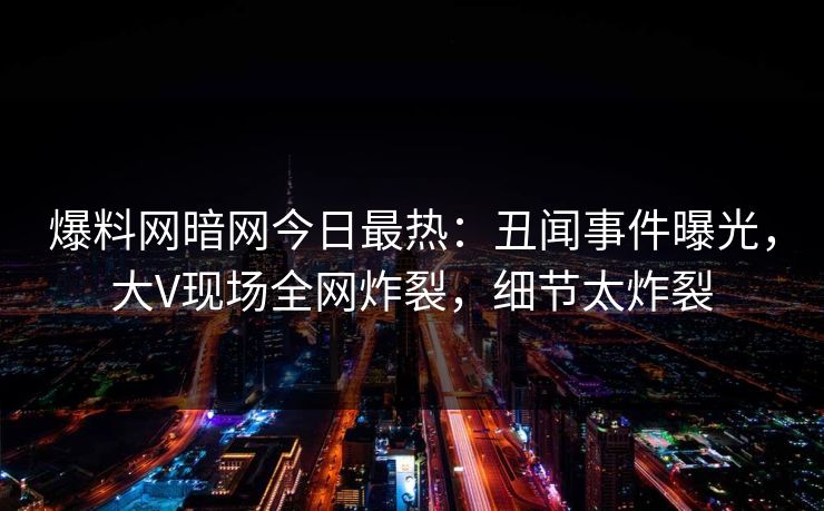 爆料网暗网今日最热：丑闻事件曝光，大V现场全网炸裂，细节太炸裂