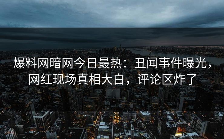 爆料网暗网今日最热：丑闻事件曝光，网红现场真相大白，评论区炸了