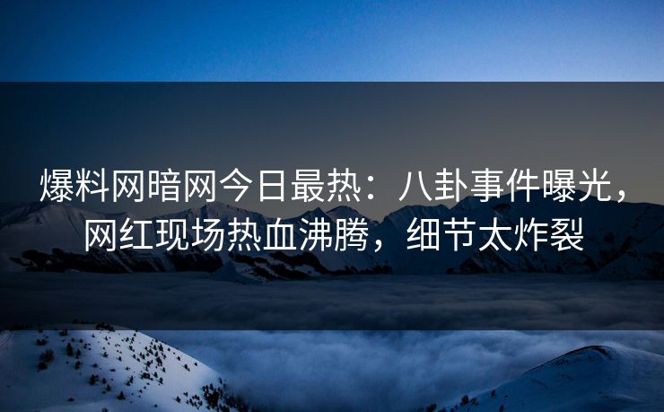 爆料网暗网今日最热：八卦事件曝光，网红现场热血沸腾，细节太炸裂