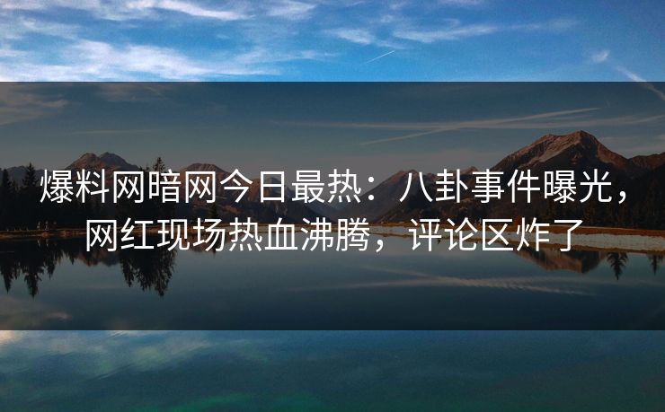 爆料网暗网今日最热：八卦事件曝光，网红现场热血沸腾，评论区炸了