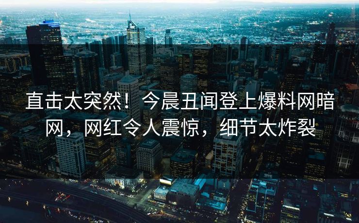 直击太突然！今晨丑闻登上爆料网暗网，网红令人震惊，细节太炸裂
