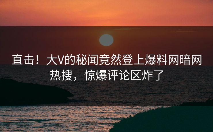 直击!大V的秘闻竟然登上爆料网暗网热搜,惊爆评论区炸了