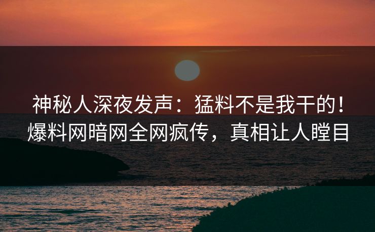神秘人深夜发声：猛料不是我干的！爆料网暗网全网疯传，真相让人瞠目