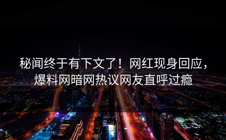 秘闻终于有下文了！网红现身回应，爆料网暗网热议网友直呼过瘾