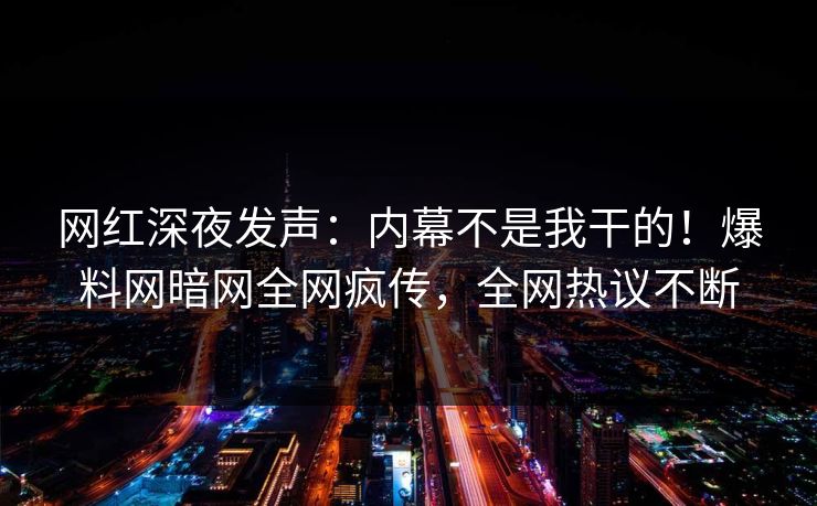 网红深夜发声：内幕不是我干的！爆料网暗网全网疯传，全网热议不断