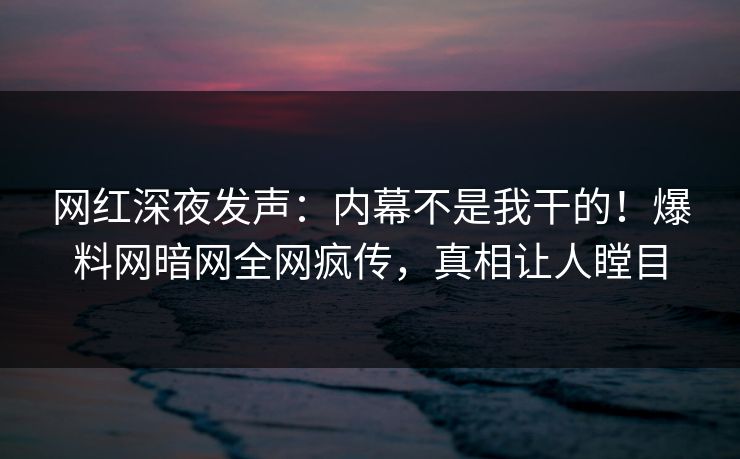 网红深夜发声：内幕不是我干的！爆料网暗网全网疯传，真相让人瞠目