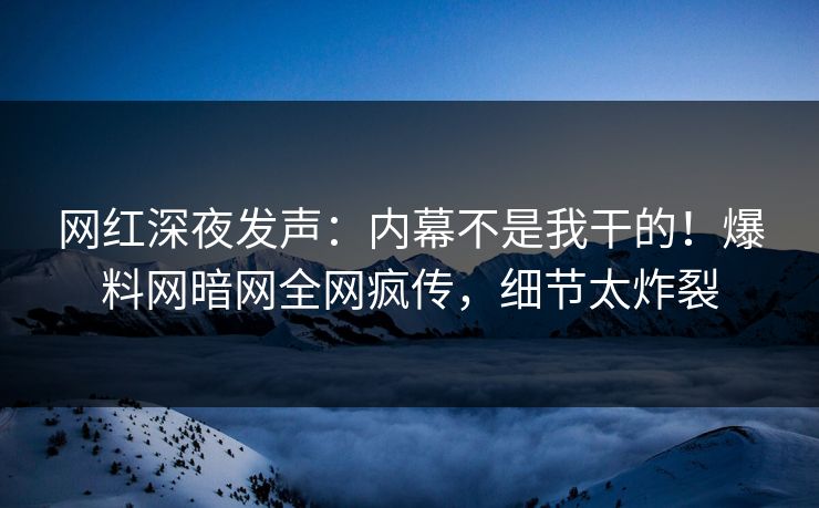 网红深夜发声：内幕不是我干的！爆料网暗网全网疯传，细节太炸裂