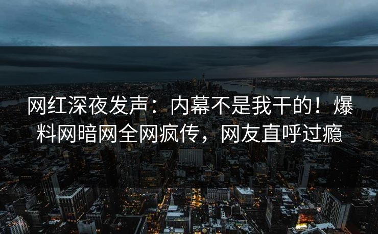 网红深夜发声：内幕不是我干的！爆料网暗网全网疯传，网友直呼过瘾