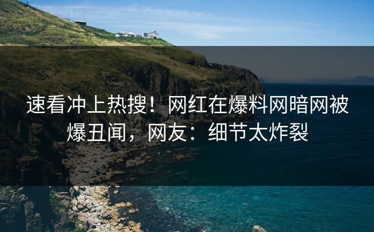 速看冲上热搜！网红在爆料网暗网被爆丑闻，网友：细节太炸裂