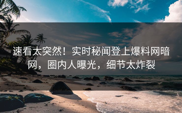 速看太突然！实时秘闻登上爆料网暗网，圈内人曝光，细节太炸裂