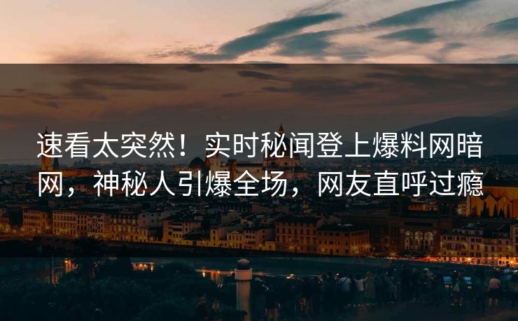 速看太突然！实时秘闻登上爆料网暗网，神秘人引爆全场，网友直呼过瘾