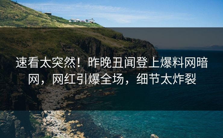 速看太突然！昨晚丑闻登上爆料网暗网，网红引爆全场，细节太炸裂