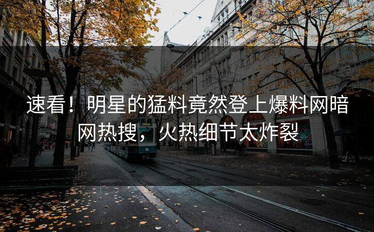 速看！明星的猛料竟然登上爆料网暗网热搜，火热细节太炸裂