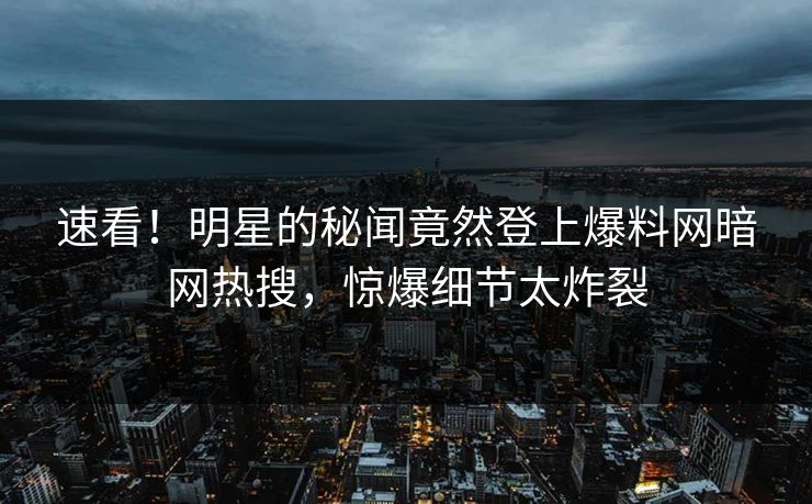 速看！明星的秘闻竟然登上爆料网暗网热搜，惊爆细节太炸裂