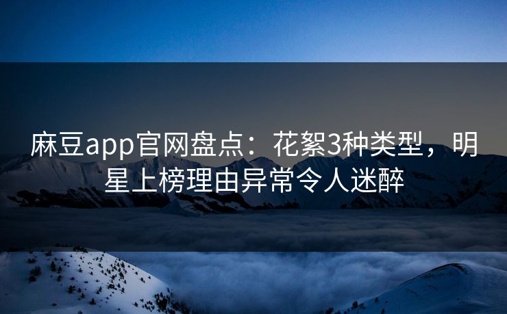 麻豆app官网盘点：花絮3种类型，明星上榜理由异常令人迷醉