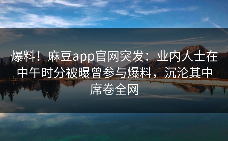 爆料！麻豆app官网突发：业内人士在中午时分被曝曾参与爆料，沉沦其中席卷全网
