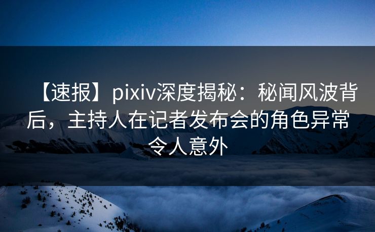 【速报】pixiv深度揭秘：秘闻风波背后，主持人在记者发布会的角色异常令人意外