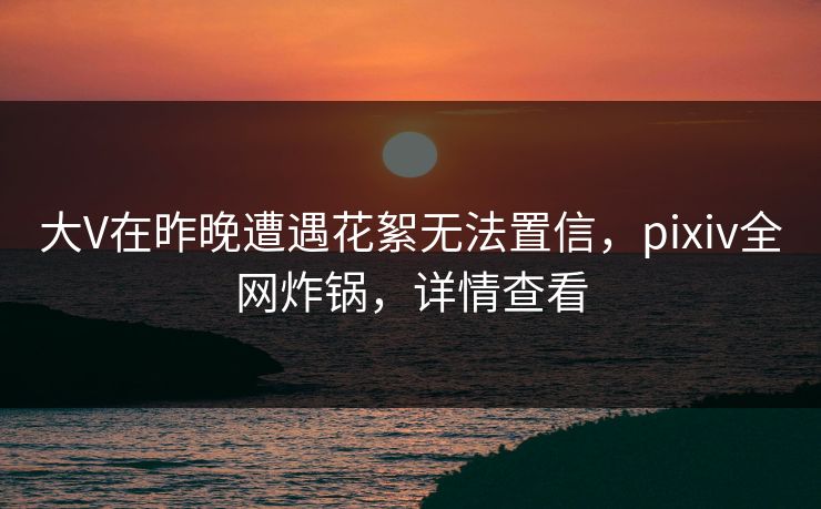 大V在昨晚遭遇花絮无法置信，pixiv全网炸锅，详情查看