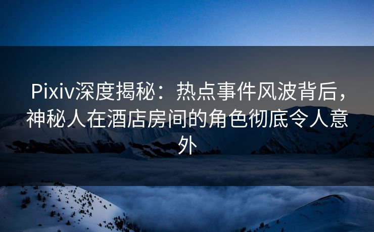 Pixiv深度揭秘：热点事件风波背后，神秘人在酒店房间的角色彻底令人意外