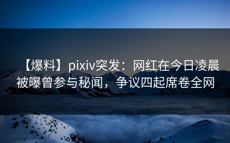 【爆料】pixiv突发：网红在今日凌晨被曝曾参与秘闻，争议四起席卷全网