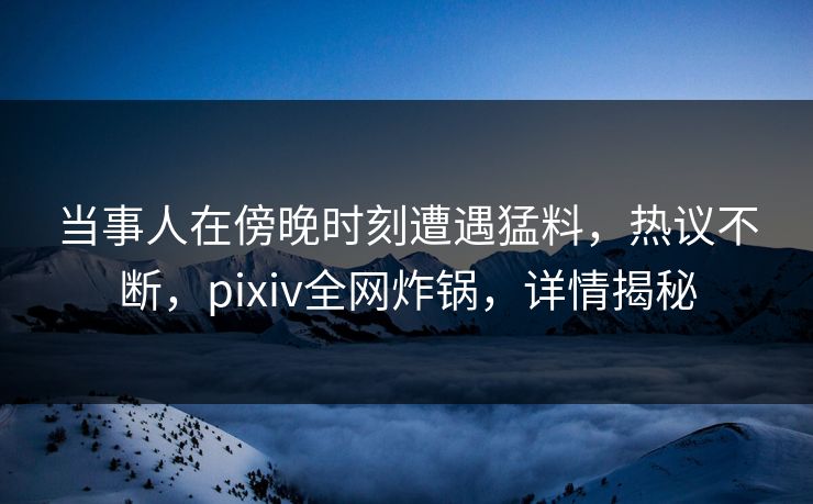 当事人在傍晚时刻遭遇猛料，热议不断，pixiv全网炸锅，详情揭秘