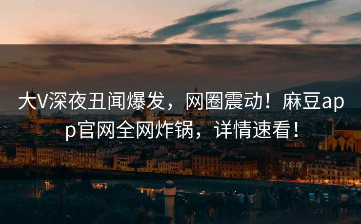 大V深夜丑闻爆发，网圈震动！麻豆app官网全网炸锅，详情速看！