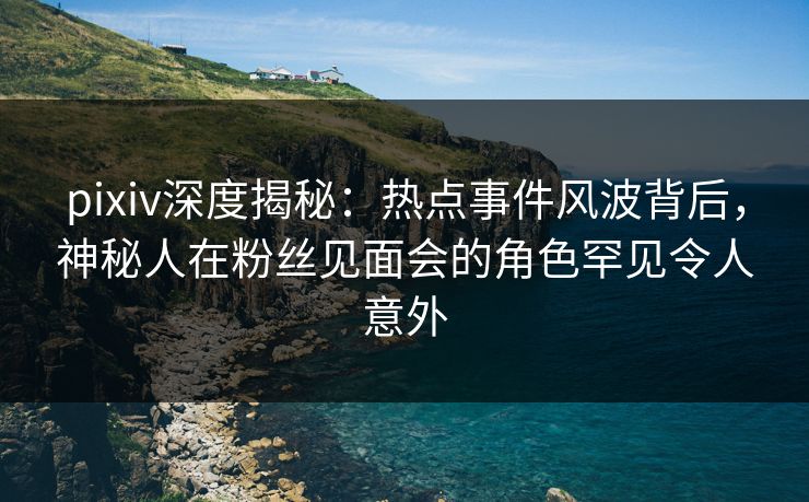pixiv深度揭秘：热点事件风波背后，神秘人在粉丝见面会的角色罕见令人意外