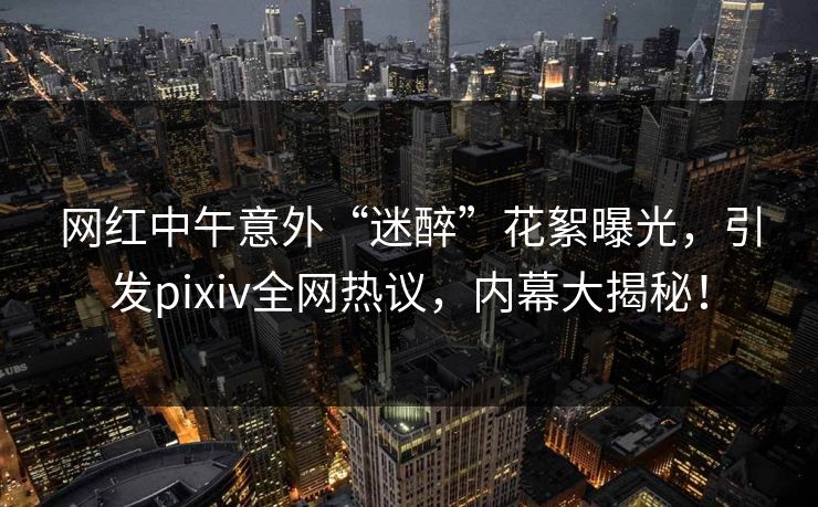 网红中午意外“迷醉”花絮曝光，引发pixiv全网热议，内幕大揭秘！
