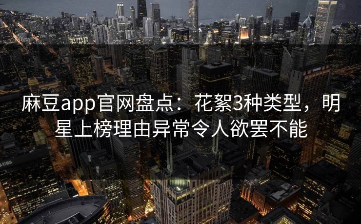 麻豆app官网盘点：花絮3种类型，明星上榜理由异常令人欲罢不能