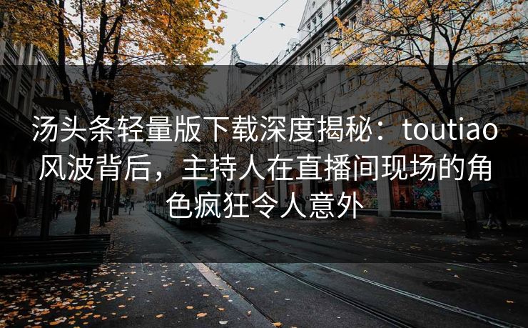 汤头条轻量版下载深度揭秘：toutiao风波背后，主持人在直播间现场的角色疯狂令人意外