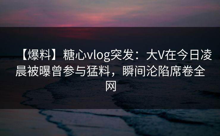 【爆料】糖心vlog突发：大V在今日凌晨被曝曾参与猛料，瞬间沦陷席卷全网