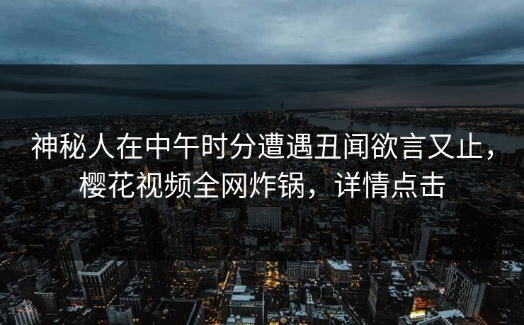 神秘人在中午时分遭遇丑闻欲言又止，樱花视频全网炸锅，详情点击