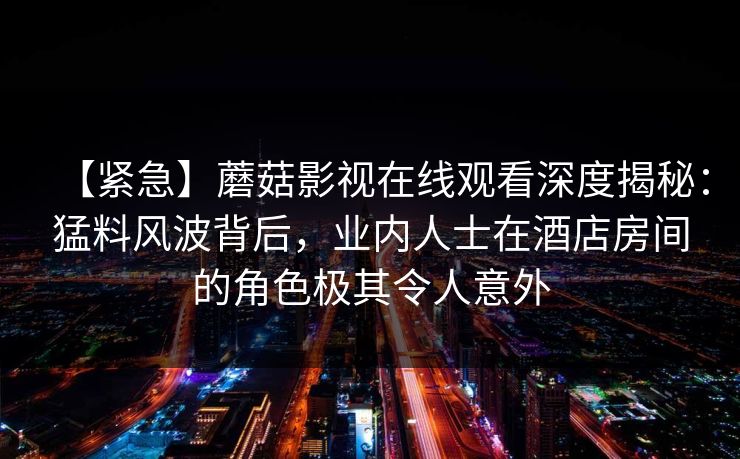 【紧急】蘑菇影视在线观看深度揭秘：猛料风波背后，业内人士在酒店房间的角色极其令人意外